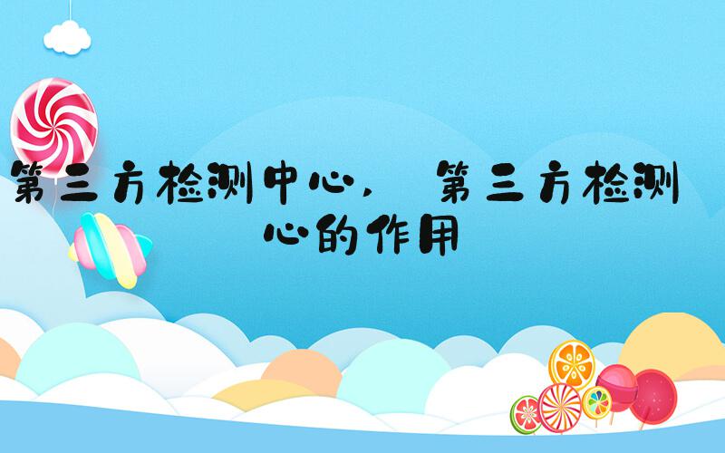 第三方检测中心  第三方检测中心的作用 